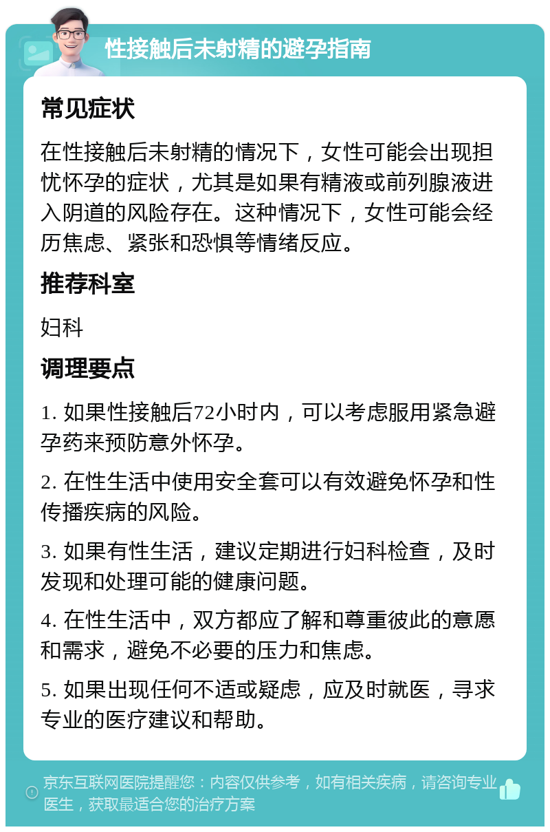 性接触后未射精的避孕指南 常见症状 在性接触后未射精的情况下，女性可能会出现担忧怀孕的症状，尤其是如果有精液或前列腺液进入阴道的风险存在。这种情况下，女性可能会经历焦虑、紧张和恐惧等情绪反应。 推荐科室 妇科 调理要点 1. 如果性接触后72小时内，可以考虑服用紧急避孕药来预防意外怀孕。 2. 在性生活中使用安全套可以有效避免怀孕和性传播疾病的风险。 3. 如果有性生活，建议定期进行妇科检查，及时发现和处理可能的健康问题。 4. 在性生活中，双方都应了解和尊重彼此的意愿和需求，避免不必要的压力和焦虑。 5. 如果出现任何不适或疑虑，应及时就医，寻求专业的医疗建议和帮助。