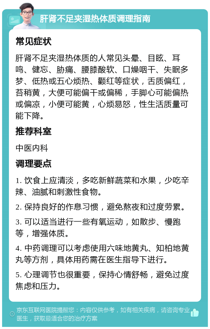 肝肾不足夹湿热体质调理指南 常见症状 肝肾不足夹湿热体质的人常见头晕、目眩、耳鸣、健忘、胁痛、腰膝酸软、口燥咽干、失眠多梦、低热或五心烦热、颧红等症状，舌质偏红，苔稍黄，大便可能偏干或偏稀，手脚心可能偏热或偏凉，小便可能黄，心烦易怒，性生活质量可能下降。 推荐科室 中医内科 调理要点 1. 饮食上应清淡，多吃新鲜蔬菜和水果，少吃辛辣、油腻和刺激性食物。 2. 保持良好的作息习惯，避免熬夜和过度劳累。 3. 可以适当进行一些有氧运动，如散步、慢跑等，增强体质。 4. 中药调理可以考虑使用六味地黄丸、知柏地黄丸等方剂，具体用药需在医生指导下进行。 5. 心理调节也很重要，保持心情舒畅，避免过度焦虑和压力。