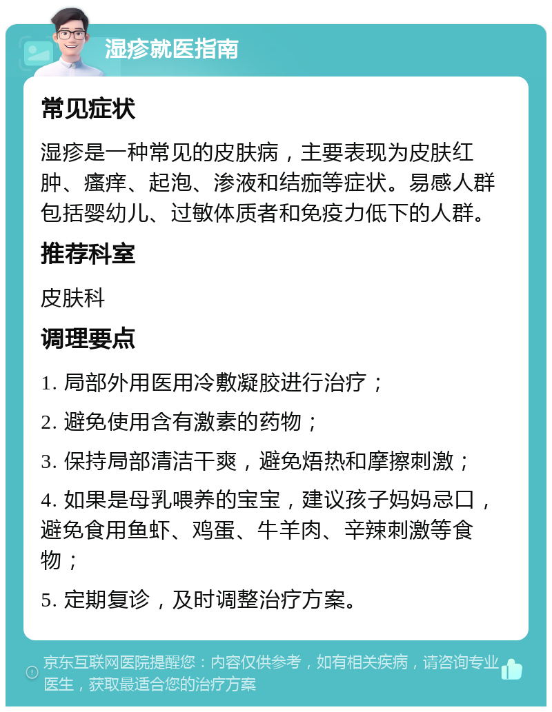 湿疹就医指南 常见症状 湿疹是一种常见的皮肤病，主要表现为皮肤红肿、瘙痒、起泡、渗液和结痂等症状。易感人群包括婴幼儿、过敏体质者和免疫力低下的人群。 推荐科室 皮肤科 调理要点 1. 局部外用医用冷敷凝胶进行治疗； 2. 避免使用含有激素的药物； 3. 保持局部清洁干爽，避免焐热和摩擦刺激； 4. 如果是母乳喂养的宝宝，建议孩子妈妈忌口，避免食用鱼虾、鸡蛋、牛羊肉、辛辣刺激等食物； 5. 定期复诊，及时调整治疗方案。