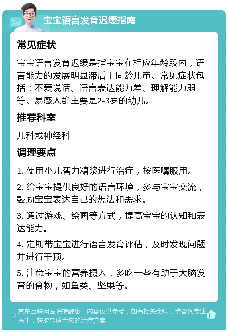 宝宝语言发育迟缓指南 常见症状 宝宝语言发育迟缓是指宝宝在相应年龄段内，语言能力的发展明显滞后于同龄儿童。常见症状包括：不爱说话、语言表达能力差、理解能力弱等。易感人群主要是2-3岁的幼儿。 推荐科室 儿科或神经科 调理要点 1. 使用小儿智力糖浆进行治疗，按医嘱服用。 2. 给宝宝提供良好的语言环境，多与宝宝交流，鼓励宝宝表达自己的想法和需求。 3. 通过游戏、绘画等方式，提高宝宝的认知和表达能力。 4. 定期带宝宝进行语言发育评估，及时发现问题并进行干预。 5. 注意宝宝的营养摄入，多吃一些有助于大脑发育的食物，如鱼类、坚果等。