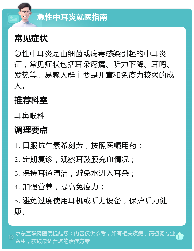 急性中耳炎就医指南 常见症状 急性中耳炎是由细菌或病毒感染引起的中耳炎症，常见症状包括耳朵疼痛、听力下降、耳鸣、发热等。易感人群主要是儿童和免疫力较弱的成人。 推荐科室 耳鼻喉科 调理要点 1. 口服抗生素希刻劳，按照医嘱用药； 2. 定期复诊，观察耳鼓膜充血情况； 3. 保持耳道清洁，避免水进入耳朵； 4. 加强营养，提高免疫力； 5. 避免过度使用耳机或听力设备，保护听力健康。