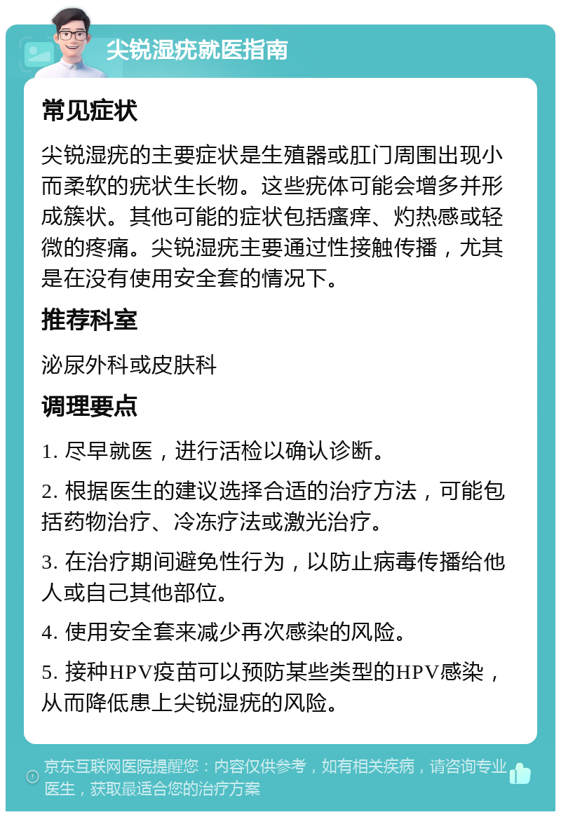 尖锐湿疣就医指南 常见症状 尖锐湿疣的主要症状是生殖器或肛门周围出现小而柔软的疣状生长物。这些疣体可能会增多并形成簇状。其他可能的症状包括瘙痒、灼热感或轻微的疼痛。尖锐湿疣主要通过性接触传播，尤其是在没有使用安全套的情况下。 推荐科室 泌尿外科或皮肤科 调理要点 1. 尽早就医，进行活检以确认诊断。 2. 根据医生的建议选择合适的治疗方法，可能包括药物治疗、冷冻疗法或激光治疗。 3. 在治疗期间避免性行为，以防止病毒传播给他人或自己其他部位。 4. 使用安全套来减少再次感染的风险。 5. 接种HPV疫苗可以预防某些类型的HPV感染，从而降低患上尖锐湿疣的风险。