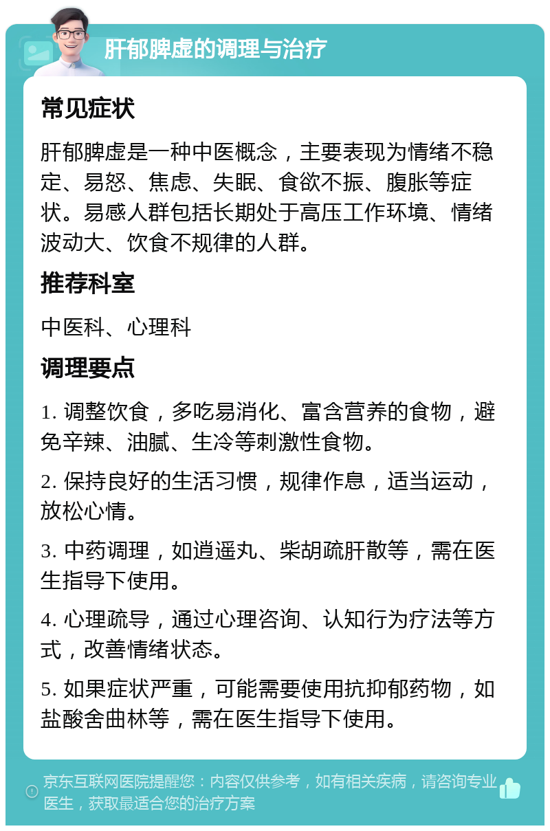 肝郁脾虚的调理与治疗 常见症状 肝郁脾虚是一种中医概念，主要表现为情绪不稳定、易怒、焦虑、失眠、食欲不振、腹胀等症状。易感人群包括长期处于高压工作环境、情绪波动大、饮食不规律的人群。 推荐科室 中医科、心理科 调理要点 1. 调整饮食，多吃易消化、富含营养的食物，避免辛辣、油腻、生冷等刺激性食物。 2. 保持良好的生活习惯，规律作息，适当运动，放松心情。 3. 中药调理，如逍遥丸、柴胡疏肝散等，需在医生指导下使用。 4. 心理疏导，通过心理咨询、认知行为疗法等方式，改善情绪状态。 5. 如果症状严重，可能需要使用抗抑郁药物，如盐酸舍曲林等，需在医生指导下使用。