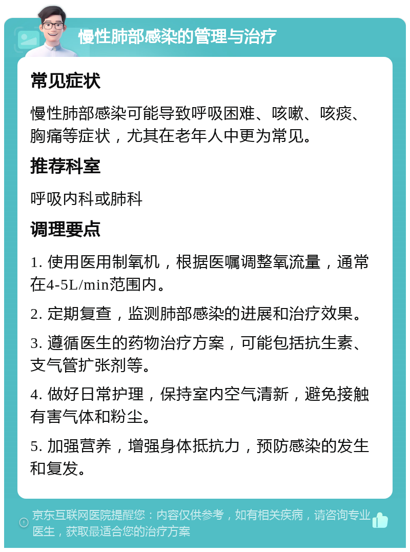 慢性肺部感染的管理与治疗 常见症状 慢性肺部感染可能导致呼吸困难、咳嗽、咳痰、胸痛等症状，尤其在老年人中更为常见。 推荐科室 呼吸内科或肺科 调理要点 1. 使用医用制氧机，根据医嘱调整氧流量，通常在4-5L/min范围内。 2. 定期复查，监测肺部感染的进展和治疗效果。 3. 遵循医生的药物治疗方案，可能包括抗生素、支气管扩张剂等。 4. 做好日常护理，保持室内空气清新，避免接触有害气体和粉尘。 5. 加强营养，增强身体抵抗力，预防感染的发生和复发。