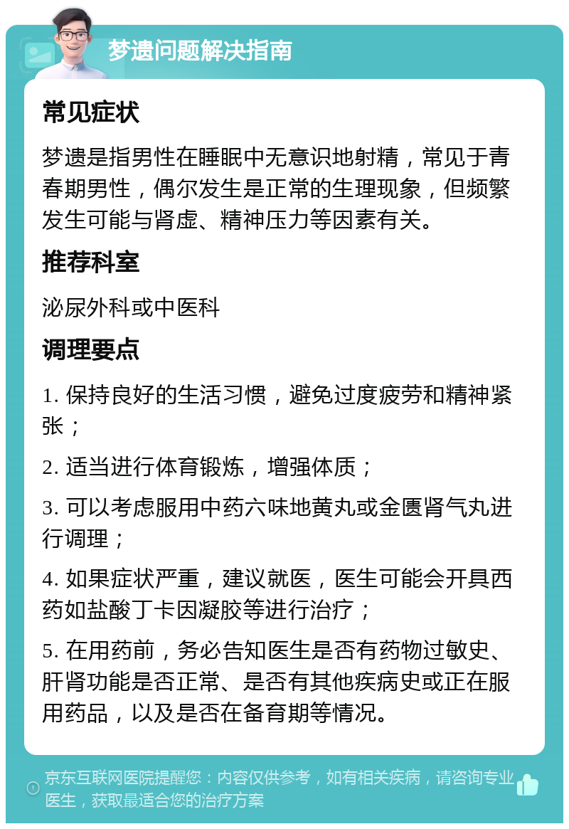 梦遗问题解决指南 常见症状 梦遗是指男性在睡眠中无意识地射精，常见于青春期男性，偶尔发生是正常的生理现象，但频繁发生可能与肾虚、精神压力等因素有关。 推荐科室 泌尿外科或中医科 调理要点 1. 保持良好的生活习惯，避免过度疲劳和精神紧张； 2. 适当进行体育锻炼，增强体质； 3. 可以考虑服用中药六味地黄丸或金匮肾气丸进行调理； 4. 如果症状严重，建议就医，医生可能会开具西药如盐酸丁卡因凝胶等进行治疗； 5. 在用药前，务必告知医生是否有药物过敏史、肝肾功能是否正常、是否有其他疾病史或正在服用药品，以及是否在备育期等情况。