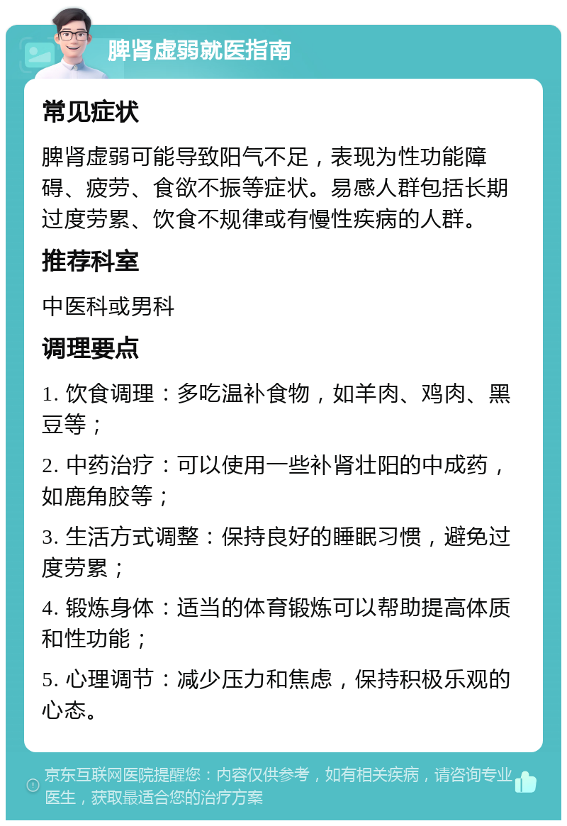 脾肾虚弱就医指南 常见症状 脾肾虚弱可能导致阳气不足，表现为性功能障碍、疲劳、食欲不振等症状。易感人群包括长期过度劳累、饮食不规律或有慢性疾病的人群。 推荐科室 中医科或男科 调理要点 1. 饮食调理：多吃温补食物，如羊肉、鸡肉、黑豆等； 2. 中药治疗：可以使用一些补肾壮阳的中成药，如鹿角胶等； 3. 生活方式调整：保持良好的睡眠习惯，避免过度劳累； 4. 锻炼身体：适当的体育锻炼可以帮助提高体质和性功能； 5. 心理调节：减少压力和焦虑，保持积极乐观的心态。