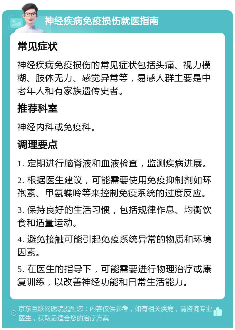 神经疾病免疫损伤就医指南 常见症状 神经疾病免疫损伤的常见症状包括头痛、视力模糊、肢体无力、感觉异常等，易感人群主要是中老年人和有家族遗传史者。 推荐科室 神经内科或免疫科。 调理要点 1. 定期进行脑脊液和血液检查，监测疾病进展。 2. 根据医生建议，可能需要使用免疫抑制剂如环孢素、甲氨蝶呤等来控制免疫系统的过度反应。 3. 保持良好的生活习惯，包括规律作息、均衡饮食和适量运动。 4. 避免接触可能引起免疫系统异常的物质和环境因素。 5. 在医生的指导下，可能需要进行物理治疗或康复训练，以改善神经功能和日常生活能力。