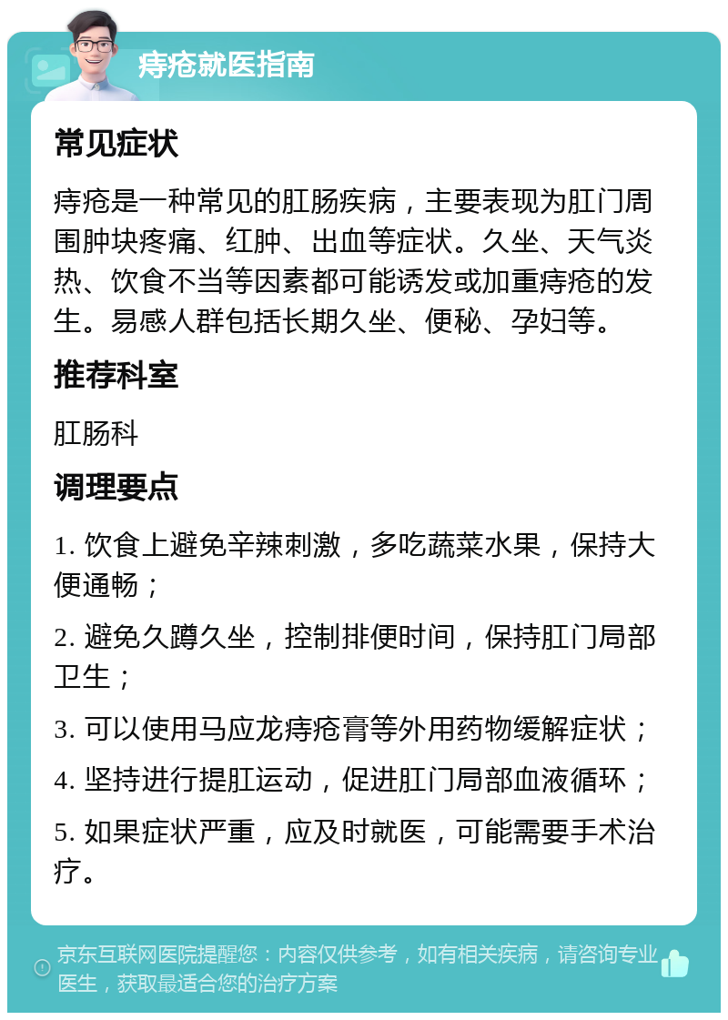 痔疮就医指南 常见症状 痔疮是一种常见的肛肠疾病，主要表现为肛门周围肿块疼痛、红肿、出血等症状。久坐、天气炎热、饮食不当等因素都可能诱发或加重痔疮的发生。易感人群包括长期久坐、便秘、孕妇等。 推荐科室 肛肠科 调理要点 1. 饮食上避免辛辣刺激，多吃蔬菜水果，保持大便通畅； 2. 避免久蹲久坐，控制排便时间，保持肛门局部卫生； 3. 可以使用马应龙痔疮膏等外用药物缓解症状； 4. 坚持进行提肛运动，促进肛门局部血液循环； 5. 如果症状严重，应及时就医，可能需要手术治疗。