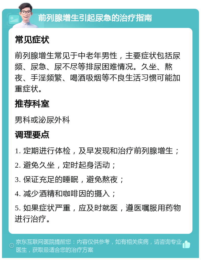 前列腺增生引起尿急的治疗指南 常见症状 前列腺增生常见于中老年男性，主要症状包括尿频、尿急、尿不尽等排尿困难情况。久坐、熬夜、手淫频繁、喝酒吸烟等不良生活习惯可能加重症状。 推荐科室 男科或泌尿外科 调理要点 1. 定期进行体检，及早发现和治疗前列腺增生； 2. 避免久坐，定时起身活动； 3. 保证充足的睡眠，避免熬夜； 4. 减少酒精和咖啡因的摄入； 5. 如果症状严重，应及时就医，遵医嘱服用药物进行治疗。