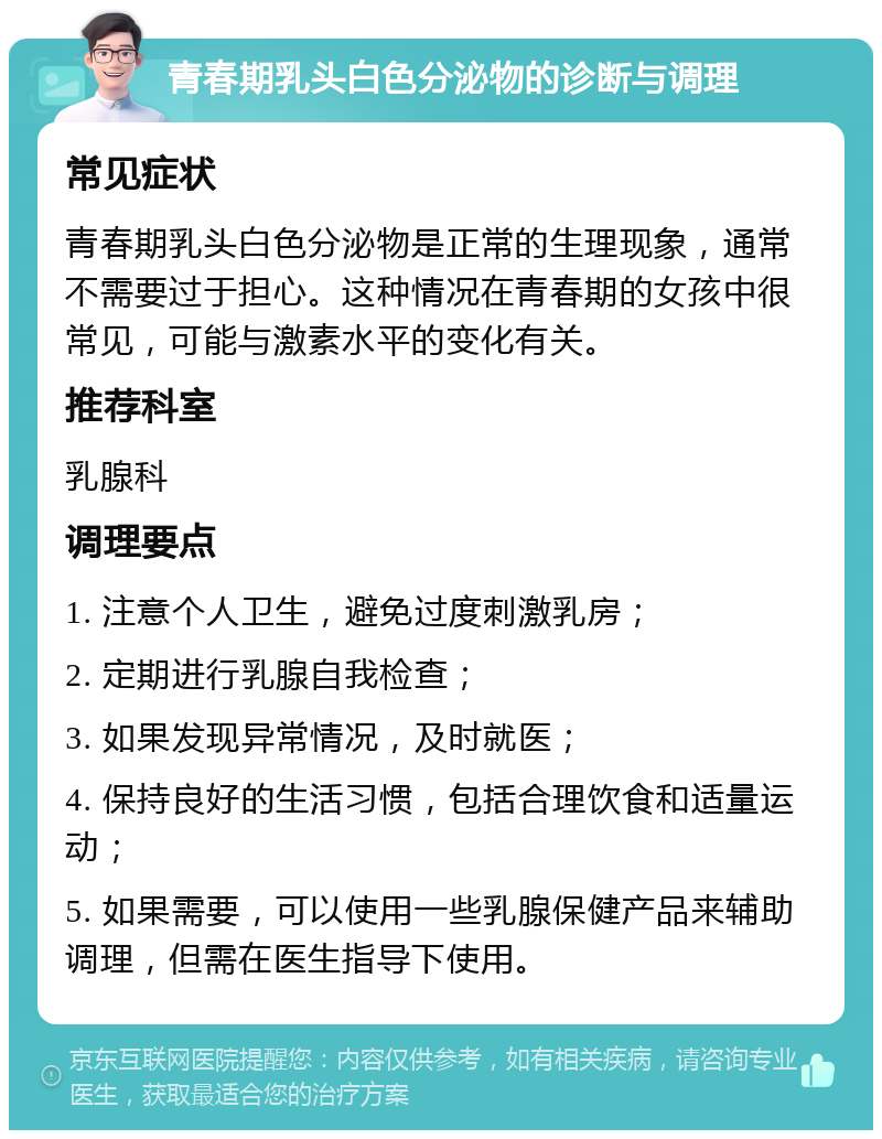 青春期乳头白色分泌物的诊断与调理 常见症状 青春期乳头白色分泌物是正常的生理现象，通常不需要过于担心。这种情况在青春期的女孩中很常见，可能与激素水平的变化有关。 推荐科室 乳腺科 调理要点 1. 注意个人卫生，避免过度刺激乳房； 2. 定期进行乳腺自我检查； 3. 如果发现异常情况，及时就医； 4. 保持良好的生活习惯，包括合理饮食和适量运动； 5. 如果需要，可以使用一些乳腺保健产品来辅助调理，但需在医生指导下使用。