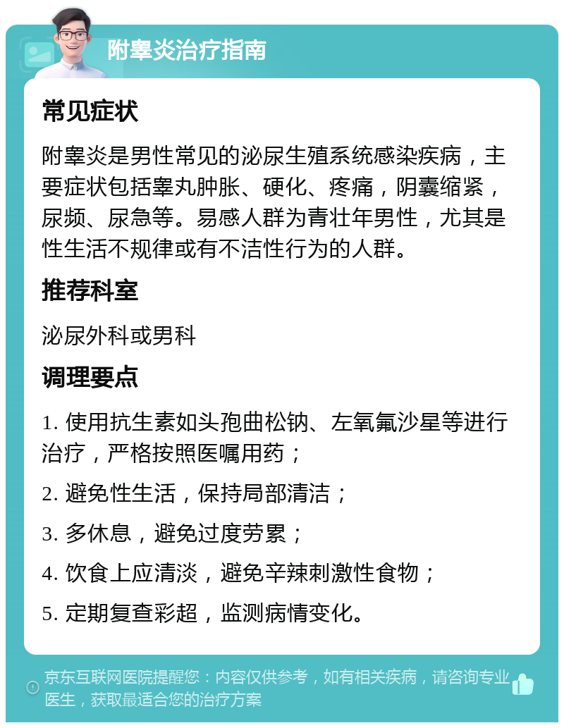 附睾炎治疗指南 常见症状 附睾炎是男性常见的泌尿生殖系统感染疾病，主要症状包括睾丸肿胀、硬化、疼痛，阴囊缩紧，尿频、尿急等。易感人群为青壮年男性，尤其是性生活不规律或有不洁性行为的人群。 推荐科室 泌尿外科或男科 调理要点 1. 使用抗生素如头孢曲松钠、左氧氟沙星等进行治疗，严格按照医嘱用药； 2. 避免性生活，保持局部清洁； 3. 多休息，避免过度劳累； 4. 饮食上应清淡，避免辛辣刺激性食物； 5. 定期复查彩超，监测病情变化。