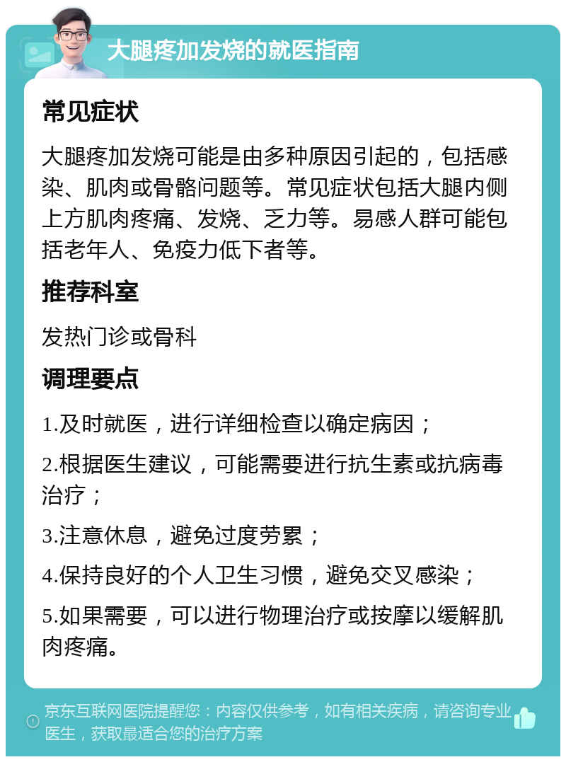 大腿疼加发烧的就医指南 常见症状 大腿疼加发烧可能是由多种原因引起的，包括感染、肌肉或骨骼问题等。常见症状包括大腿内侧上方肌肉疼痛、发烧、乏力等。易感人群可能包括老年人、免疫力低下者等。 推荐科室 发热门诊或骨科 调理要点 1.及时就医，进行详细检查以确定病因； 2.根据医生建议，可能需要进行抗生素或抗病毒治疗； 3.注意休息，避免过度劳累； 4.保持良好的个人卫生习惯，避免交叉感染； 5.如果需要，可以进行物理治疗或按摩以缓解肌肉疼痛。