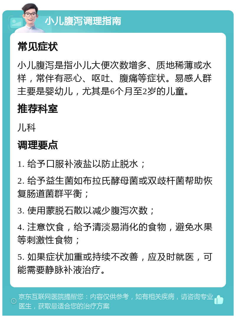 小儿腹泻调理指南 常见症状 小儿腹泻是指小儿大便次数增多、质地稀薄或水样，常伴有恶心、呕吐、腹痛等症状。易感人群主要是婴幼儿，尤其是6个月至2岁的儿童。 推荐科室 儿科 调理要点 1. 给予口服补液盐以防止脱水； 2. 给予益生菌如布拉氏酵母菌或双歧杆菌帮助恢复肠道菌群平衡； 3. 使用蒙脱石散以减少腹泻次数； 4. 注意饮食，给予清淡易消化的食物，避免水果等刺激性食物； 5. 如果症状加重或持续不改善，应及时就医，可能需要静脉补液治疗。