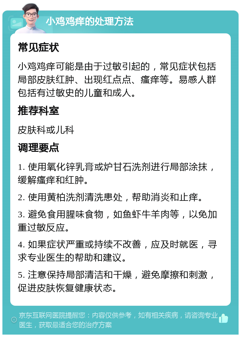 小鸡鸡痒的处理方法 常见症状 小鸡鸡痒可能是由于过敏引起的，常见症状包括局部皮肤红肿、出现红点点、瘙痒等。易感人群包括有过敏史的儿童和成人。 推荐科室 皮肤科或儿科 调理要点 1. 使用氧化锌乳膏或炉甘石洗剂进行局部涂抹，缓解瘙痒和红肿。 2. 使用黄柏洗剂清洗患处，帮助消炎和止痒。 3. 避免食用腥味食物，如鱼虾牛羊肉等，以免加重过敏反应。 4. 如果症状严重或持续不改善，应及时就医，寻求专业医生的帮助和建议。 5. 注意保持局部清洁和干燥，避免摩擦和刺激，促进皮肤恢复健康状态。