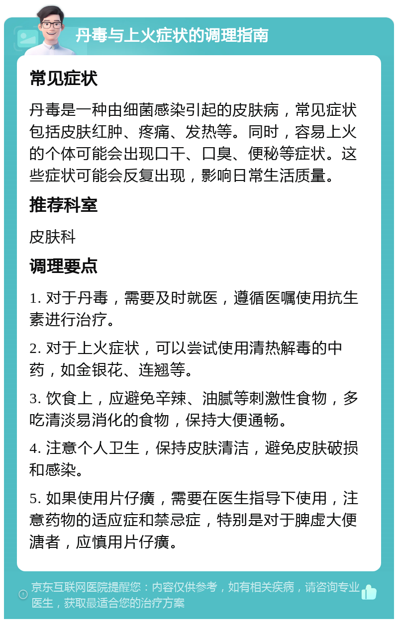 丹毒与上火症状的调理指南 常见症状 丹毒是一种由细菌感染引起的皮肤病，常见症状包括皮肤红肿、疼痛、发热等。同时，容易上火的个体可能会出现口干、口臭、便秘等症状。这些症状可能会反复出现，影响日常生活质量。 推荐科室 皮肤科 调理要点 1. 对于丹毒，需要及时就医，遵循医嘱使用抗生素进行治疗。 2. 对于上火症状，可以尝试使用清热解毒的中药，如金银花、连翘等。 3. 饮食上，应避免辛辣、油腻等刺激性食物，多吃清淡易消化的食物，保持大便通畅。 4. 注意个人卫生，保持皮肤清洁，避免皮肤破损和感染。 5. 如果使用片仔癀，需要在医生指导下使用，注意药物的适应症和禁忌症，特别是对于脾虚大便溏者，应慎用片仔癀。