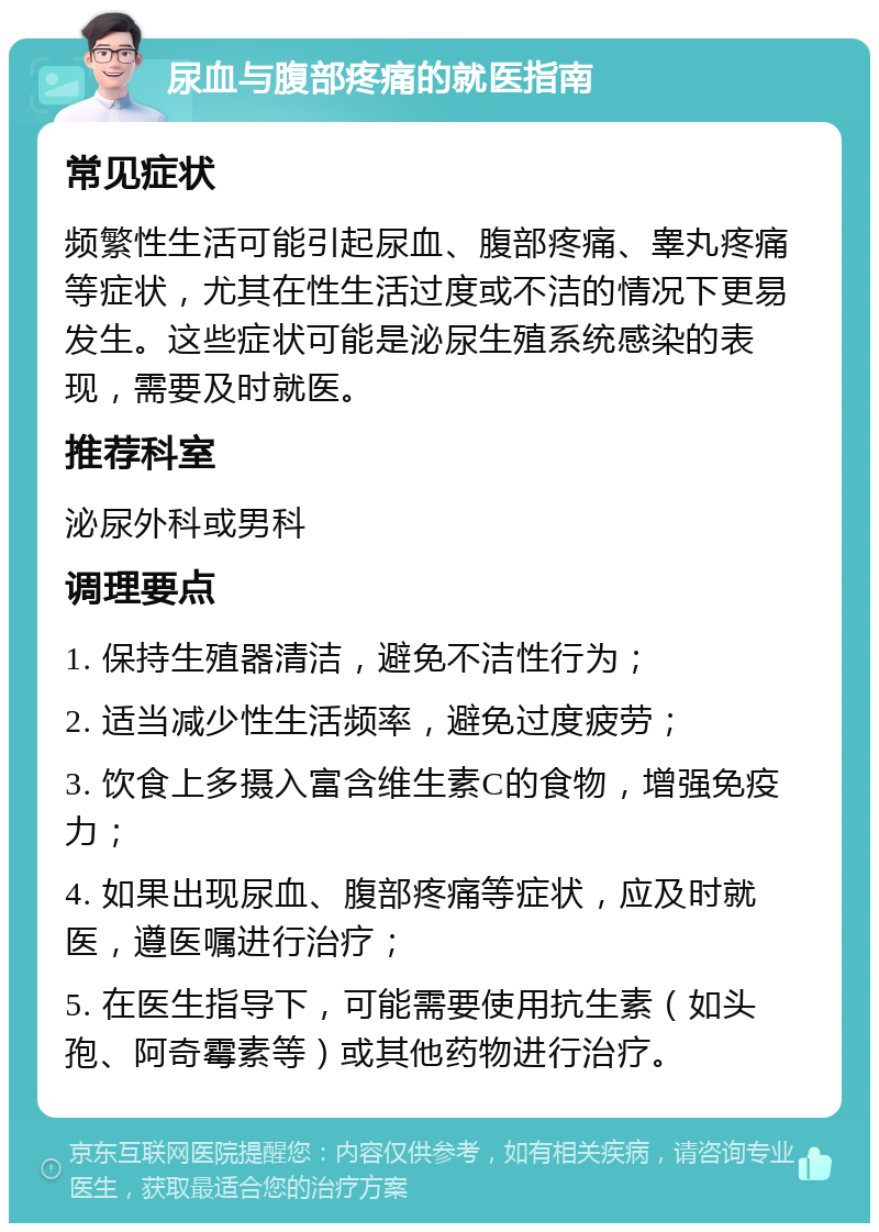 尿血与腹部疼痛的就医指南 常见症状 频繁性生活可能引起尿血、腹部疼痛、睾丸疼痛等症状，尤其在性生活过度或不洁的情况下更易发生。这些症状可能是泌尿生殖系统感染的表现，需要及时就医。 推荐科室 泌尿外科或男科 调理要点 1. 保持生殖器清洁，避免不洁性行为； 2. 适当减少性生活频率，避免过度疲劳； 3. 饮食上多摄入富含维生素C的食物，增强免疫力； 4. 如果出现尿血、腹部疼痛等症状，应及时就医，遵医嘱进行治疗； 5. 在医生指导下，可能需要使用抗生素（如头孢、阿奇霉素等）或其他药物进行治疗。