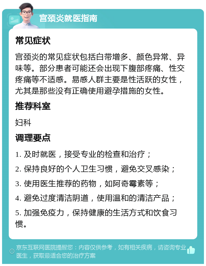 宫颈炎就医指南 常见症状 宫颈炎的常见症状包括白带增多、颜色异常、异味等。部分患者可能还会出现下腹部疼痛、性交疼痛等不适感。易感人群主要是性活跃的女性，尤其是那些没有正确使用避孕措施的女性。 推荐科室 妇科 调理要点 1. 及时就医，接受专业的检查和治疗； 2. 保持良好的个人卫生习惯，避免交叉感染； 3. 使用医生推荐的药物，如阿奇霉素等； 4. 避免过度清洁阴道，使用温和的清洁产品； 5. 加强免疫力，保持健康的生活方式和饮食习惯。