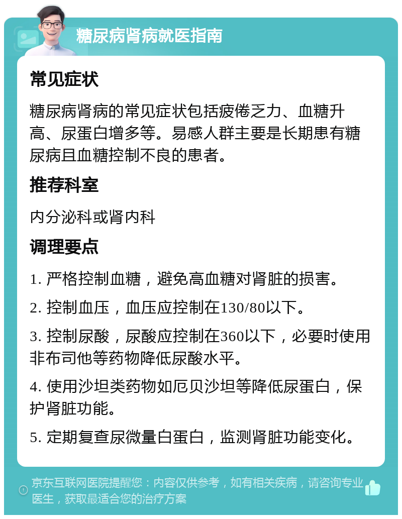 糖尿病肾病就医指南 常见症状 糖尿病肾病的常见症状包括疲倦乏力、血糖升高、尿蛋白增多等。易感人群主要是长期患有糖尿病且血糖控制不良的患者。 推荐科室 内分泌科或肾内科 调理要点 1. 严格控制血糖，避免高血糖对肾脏的损害。 2. 控制血压，血压应控制在130/80以下。 3. 控制尿酸，尿酸应控制在360以下，必要时使用非布司他等药物降低尿酸水平。 4. 使用沙坦类药物如厄贝沙坦等降低尿蛋白，保护肾脏功能。 5. 定期复查尿微量白蛋白，监测肾脏功能变化。