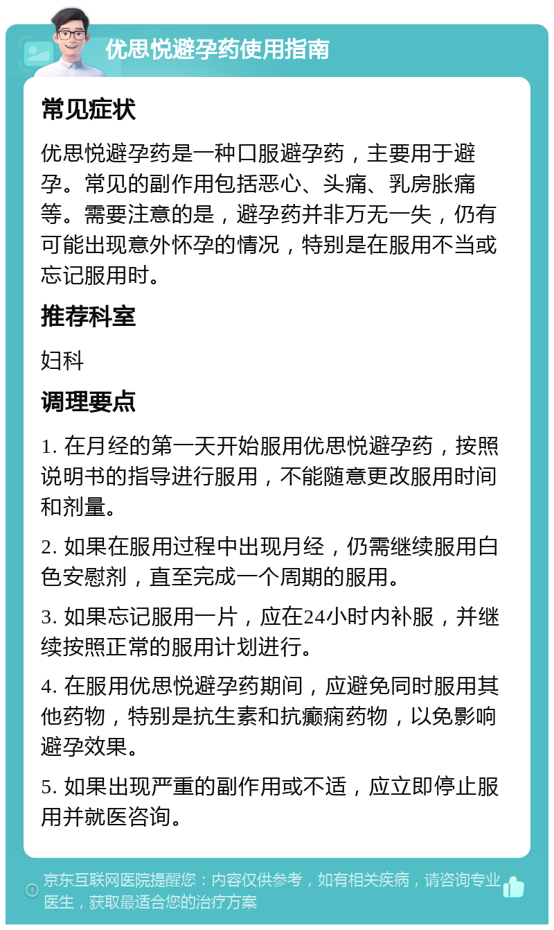 优思悦避孕药使用指南 常见症状 优思悦避孕药是一种口服避孕药，主要用于避孕。常见的副作用包括恶心、头痛、乳房胀痛等。需要注意的是，避孕药并非万无一失，仍有可能出现意外怀孕的情况，特别是在服用不当或忘记服用时。 推荐科室 妇科 调理要点 1. 在月经的第一天开始服用优思悦避孕药，按照说明书的指导进行服用，不能随意更改服用时间和剂量。 2. 如果在服用过程中出现月经，仍需继续服用白色安慰剂，直至完成一个周期的服用。 3. 如果忘记服用一片，应在24小时内补服，并继续按照正常的服用计划进行。 4. 在服用优思悦避孕药期间，应避免同时服用其他药物，特别是抗生素和抗癫痫药物，以免影响避孕效果。 5. 如果出现严重的副作用或不适，应立即停止服用并就医咨询。