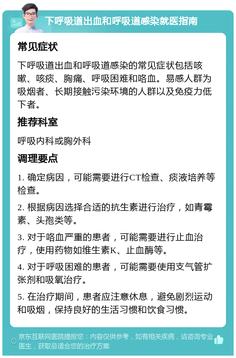 下呼吸道出血和呼吸道感染就医指南 常见症状 下呼吸道出血和呼吸道感染的常见症状包括咳嗽、咳痰、胸痛、呼吸困难和咯血。易感人群为吸烟者、长期接触污染环境的人群以及免疫力低下者。 推荐科室 呼吸内科或胸外科 调理要点 1. 确定病因，可能需要进行CT检查、痰液培养等检查。 2. 根据病因选择合适的抗生素进行治疗，如青霉素、头孢类等。 3. 对于咯血严重的患者，可能需要进行止血治疗，使用药物如维生素K、止血酶等。 4. 对于呼吸困难的患者，可能需要使用支气管扩张剂和吸氧治疗。 5. 在治疗期间，患者应注意休息，避免剧烈运动和吸烟，保持良好的生活习惯和饮食习惯。