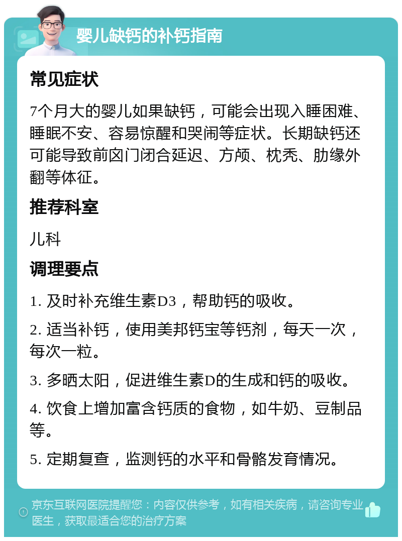 婴儿缺钙的补钙指南 常见症状 7个月大的婴儿如果缺钙，可能会出现入睡困难、睡眠不安、容易惊醒和哭闹等症状。长期缺钙还可能导致前囟门闭合延迟、方颅、枕秃、肋缘外翻等体征。 推荐科室 儿科 调理要点 1. 及时补充维生素D3，帮助钙的吸收。 2. 适当补钙，使用美邦钙宝等钙剂，每天一次，每次一粒。 3. 多晒太阳，促进维生素D的生成和钙的吸收。 4. 饮食上增加富含钙质的食物，如牛奶、豆制品等。 5. 定期复查，监测钙的水平和骨骼发育情况。