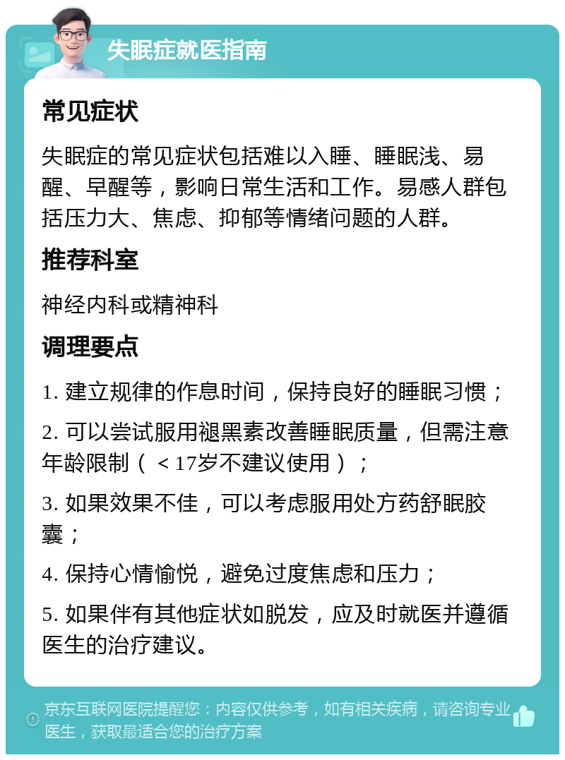 失眠症就医指南 常见症状 失眠症的常见症状包括难以入睡、睡眠浅、易醒、早醒等，影响日常生活和工作。易感人群包括压力大、焦虑、抑郁等情绪问题的人群。 推荐科室 神经内科或精神科 调理要点 1. 建立规律的作息时间，保持良好的睡眠习惯； 2. 可以尝试服用褪黑素改善睡眠质量，但需注意年龄限制（＜17岁不建议使用）； 3. 如果效果不佳，可以考虑服用处方药舒眠胶囊； 4. 保持心情愉悦，避免过度焦虑和压力； 5. 如果伴有其他症状如脱发，应及时就医并遵循医生的治疗建议。