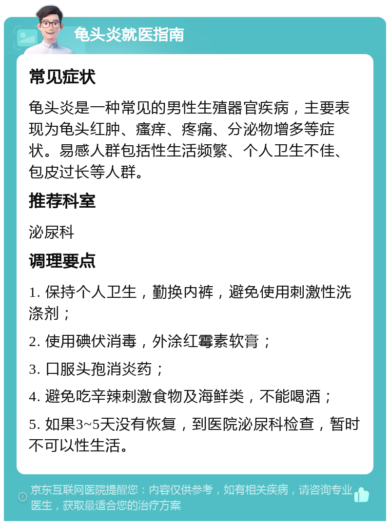 龟头炎就医指南 常见症状 龟头炎是一种常见的男性生殖器官疾病，主要表现为龟头红肿、瘙痒、疼痛、分泌物增多等症状。易感人群包括性生活频繁、个人卫生不佳、包皮过长等人群。 推荐科室 泌尿科 调理要点 1. 保持个人卫生，勤换内裤，避免使用刺激性洗涤剂； 2. 使用碘伏消毒，外涂红霉素软膏； 3. 口服头孢消炎药； 4. 避免吃辛辣刺激食物及海鲜类，不能喝酒； 5. 如果3~5天没有恢复，到医院泌尿科检查，暂时不可以性生活。