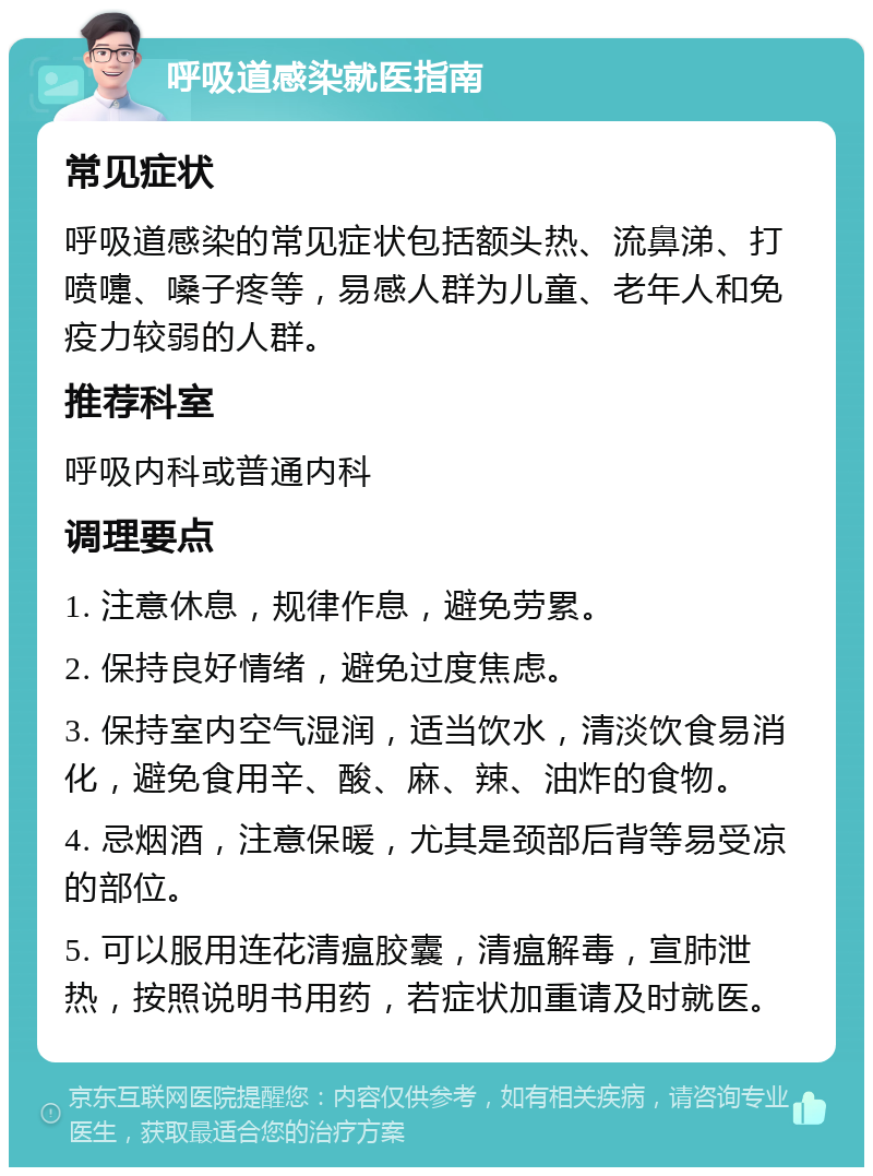 呼吸道感染就医指南 常见症状 呼吸道感染的常见症状包括额头热、流鼻涕、打喷嚏、嗓子疼等，易感人群为儿童、老年人和免疫力较弱的人群。 推荐科室 呼吸内科或普通内科 调理要点 1. 注意休息，规律作息，避免劳累。 2. 保持良好情绪，避免过度焦虑。 3. 保持室内空气湿润，适当饮水，清淡饮食易消化，避免食用辛、酸、麻、辣、油炸的食物。 4. 忌烟酒，注意保暖，尤其是颈部后背等易受凉的部位。 5. 可以服用连花清瘟胶囊，清瘟解毒，宣肺泄热，按照说明书用药，若症状加重请及时就医。