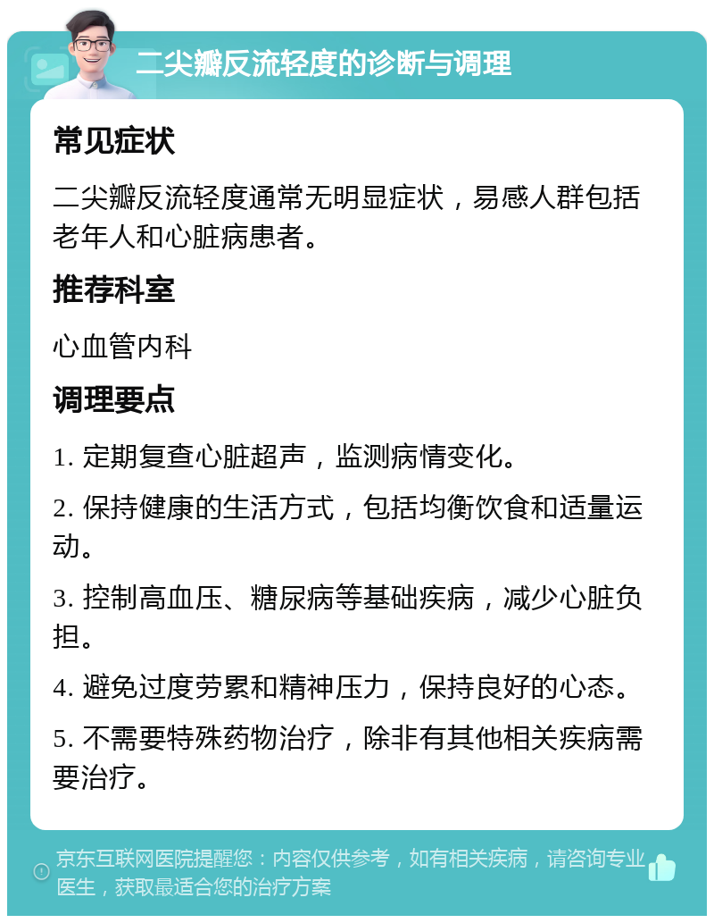 二尖瓣反流轻度的诊断与调理 常见症状 二尖瓣反流轻度通常无明显症状，易感人群包括老年人和心脏病患者。 推荐科室 心血管内科 调理要点 1. 定期复查心脏超声，监测病情变化。 2. 保持健康的生活方式，包括均衡饮食和适量运动。 3. 控制高血压、糖尿病等基础疾病，减少心脏负担。 4. 避免过度劳累和精神压力，保持良好的心态。 5. 不需要特殊药物治疗，除非有其他相关疾病需要治疗。