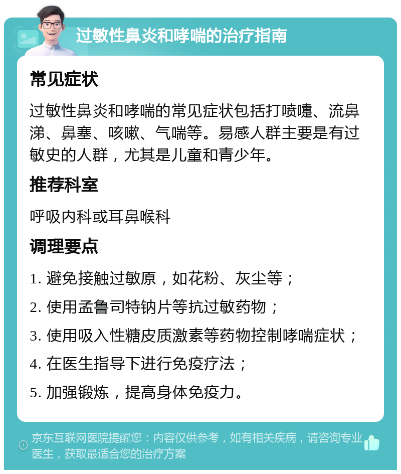 过敏性鼻炎和哮喘的治疗指南 常见症状 过敏性鼻炎和哮喘的常见症状包括打喷嚏、流鼻涕、鼻塞、咳嗽、气喘等。易感人群主要是有过敏史的人群，尤其是儿童和青少年。 推荐科室 呼吸内科或耳鼻喉科 调理要点 1. 避免接触过敏原，如花粉、灰尘等； 2. 使用孟鲁司特钠片等抗过敏药物； 3. 使用吸入性糖皮质激素等药物控制哮喘症状； 4. 在医生指导下进行免疫疗法； 5. 加强锻炼，提高身体免疫力。