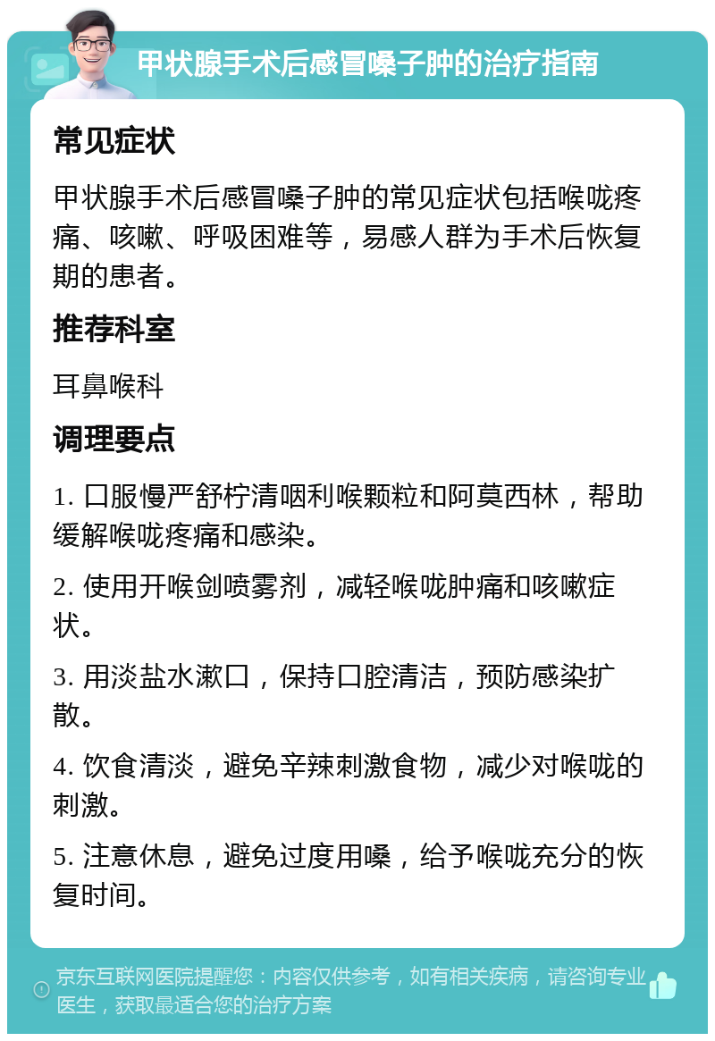 甲状腺手术后感冒嗓子肿的治疗指南 常见症状 甲状腺手术后感冒嗓子肿的常见症状包括喉咙疼痛、咳嗽、呼吸困难等，易感人群为手术后恢复期的患者。 推荐科室 耳鼻喉科 调理要点 1. 口服慢严舒柠清咽利喉颗粒和阿莫西林，帮助缓解喉咙疼痛和感染。 2. 使用开喉剑喷雾剂，减轻喉咙肿痛和咳嗽症状。 3. 用淡盐水漱口，保持口腔清洁，预防感染扩散。 4. 饮食清淡，避免辛辣刺激食物，减少对喉咙的刺激。 5. 注意休息，避免过度用嗓，给予喉咙充分的恢复时间。