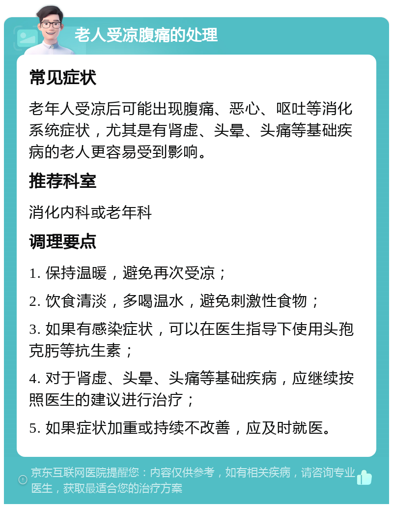 老人受凉腹痛的处理 常见症状 老年人受凉后可能出现腹痛、恶心、呕吐等消化系统症状，尤其是有肾虚、头晕、头痛等基础疾病的老人更容易受到影响。 推荐科室 消化内科或老年科 调理要点 1. 保持温暖，避免再次受凉； 2. 饮食清淡，多喝温水，避免刺激性食物； 3. 如果有感染症状，可以在医生指导下使用头孢克肟等抗生素； 4. 对于肾虚、头晕、头痛等基础疾病，应继续按照医生的建议进行治疗； 5. 如果症状加重或持续不改善，应及时就医。