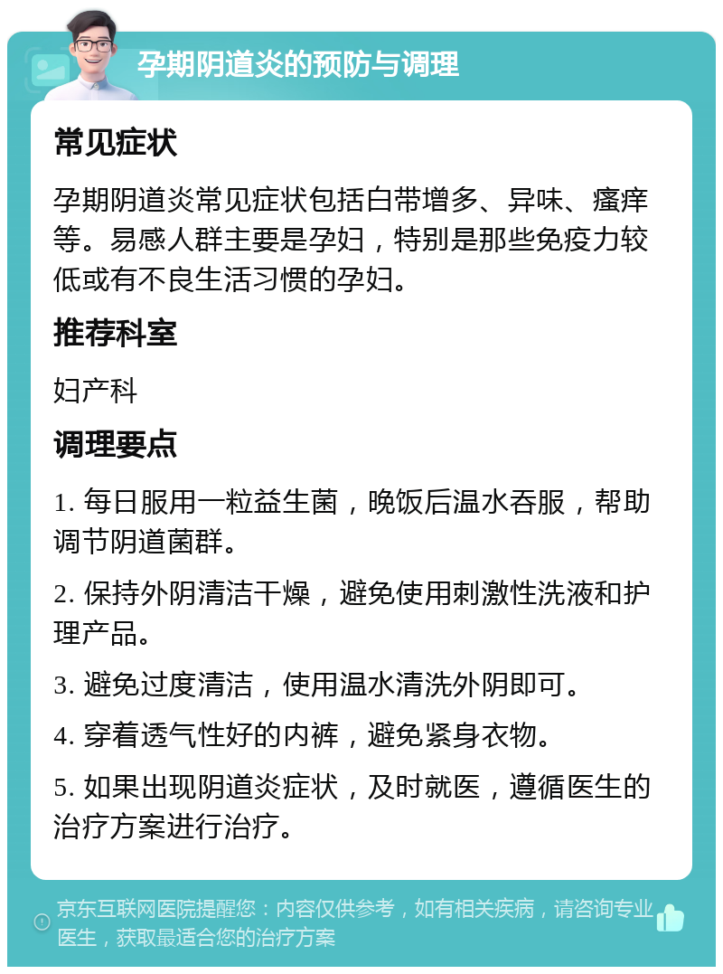 孕期阴道炎的预防与调理 常见症状 孕期阴道炎常见症状包括白带增多、异味、瘙痒等。易感人群主要是孕妇，特别是那些免疫力较低或有不良生活习惯的孕妇。 推荐科室 妇产科 调理要点 1. 每日服用一粒益生菌，晚饭后温水吞服，帮助调节阴道菌群。 2. 保持外阴清洁干燥，避免使用刺激性洗液和护理产品。 3. 避免过度清洁，使用温水清洗外阴即可。 4. 穿着透气性好的内裤，避免紧身衣物。 5. 如果出现阴道炎症状，及时就医，遵循医生的治疗方案进行治疗。