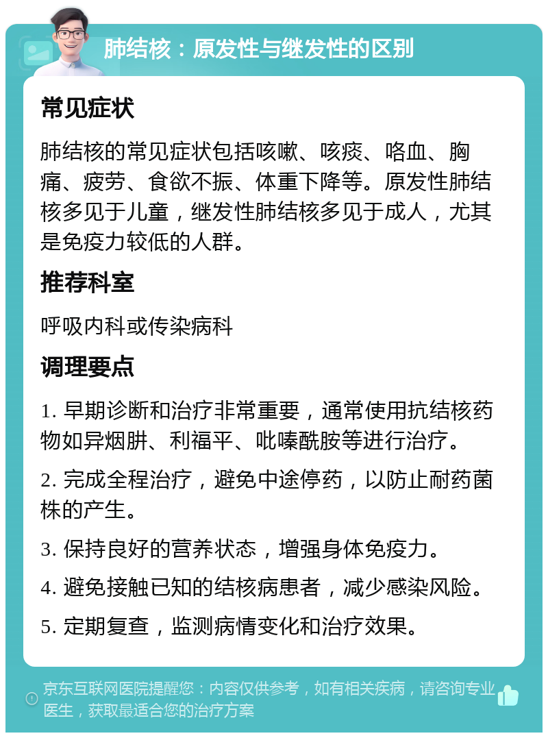 肺结核：原发性与继发性的区别 常见症状 肺结核的常见症状包括咳嗽、咳痰、咯血、胸痛、疲劳、食欲不振、体重下降等。原发性肺结核多见于儿童，继发性肺结核多见于成人，尤其是免疫力较低的人群。 推荐科室 呼吸内科或传染病科 调理要点 1. 早期诊断和治疗非常重要，通常使用抗结核药物如异烟肼、利福平、吡嗪酰胺等进行治疗。 2. 完成全程治疗，避免中途停药，以防止耐药菌株的产生。 3. 保持良好的营养状态，增强身体免疫力。 4. 避免接触已知的结核病患者，减少感染风险。 5. 定期复查，监测病情变化和治疗效果。