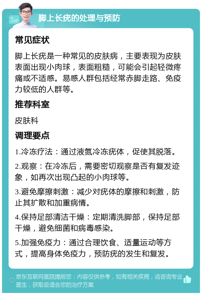 脚上长疣的处理与预防 常见症状 脚上长疣是一种常见的皮肤病，主要表现为皮肤表面出现小肉球，表面粗糙，可能会引起轻微疼痛或不适感。易感人群包括经常赤脚走路、免疫力较低的人群等。 推荐科室 皮肤科 调理要点 1.冷冻疗法：通过液氮冷冻疣体，促使其脱落。 2.观察：在冷冻后，需要密切观察是否有复发迹象，如再次出现凸起的小肉球等。 3.避免摩擦刺激：减少对疣体的摩擦和刺激，防止其扩散和加重病情。 4.保持足部清洁干燥：定期清洗脚部，保持足部干燥，避免细菌和病毒感染。 5.加强免疫力：通过合理饮食、适量运动等方式，提高身体免疫力，预防疣的发生和复发。