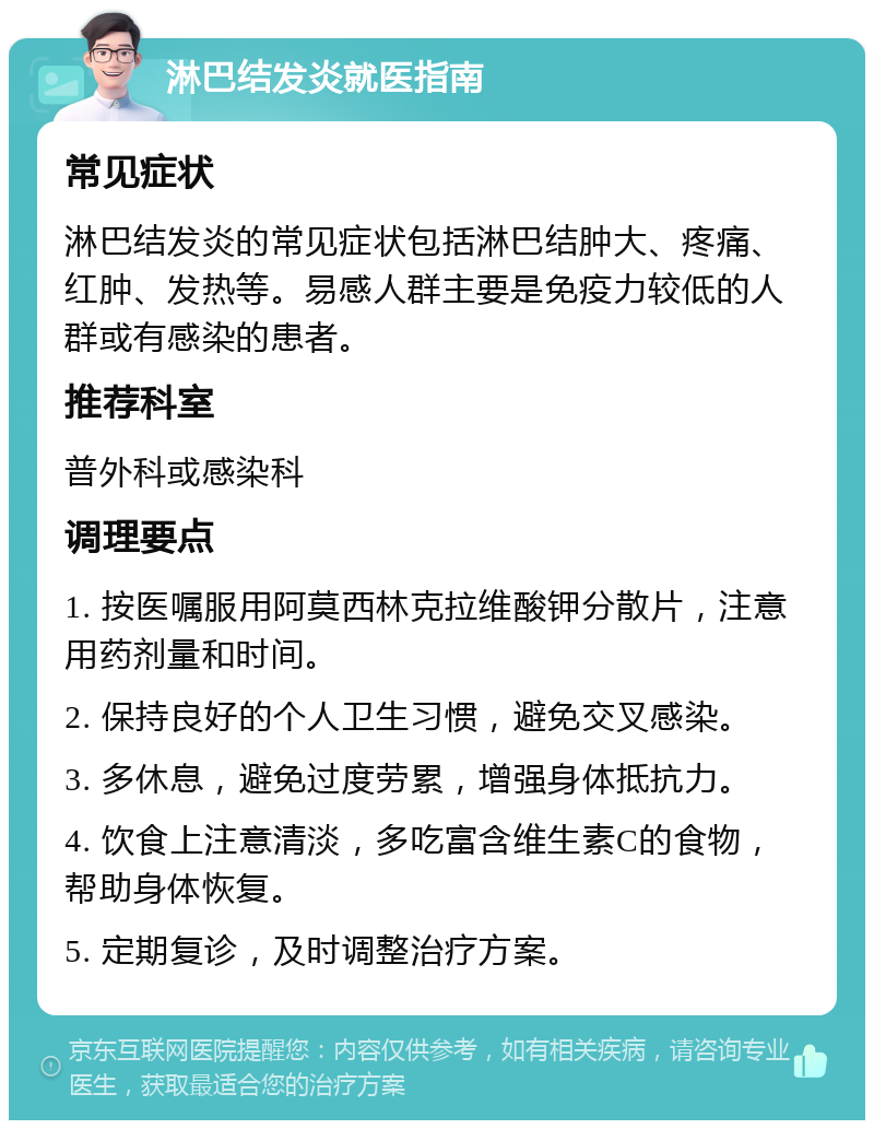 淋巴结发炎就医指南 常见症状 淋巴结发炎的常见症状包括淋巴结肿大、疼痛、红肿、发热等。易感人群主要是免疫力较低的人群或有感染的患者。 推荐科室 普外科或感染科 调理要点 1. 按医嘱服用阿莫西林克拉维酸钾分散片，注意用药剂量和时间。 2. 保持良好的个人卫生习惯，避免交叉感染。 3. 多休息，避免过度劳累，增强身体抵抗力。 4. 饮食上注意清淡，多吃富含维生素C的食物，帮助身体恢复。 5. 定期复诊，及时调整治疗方案。