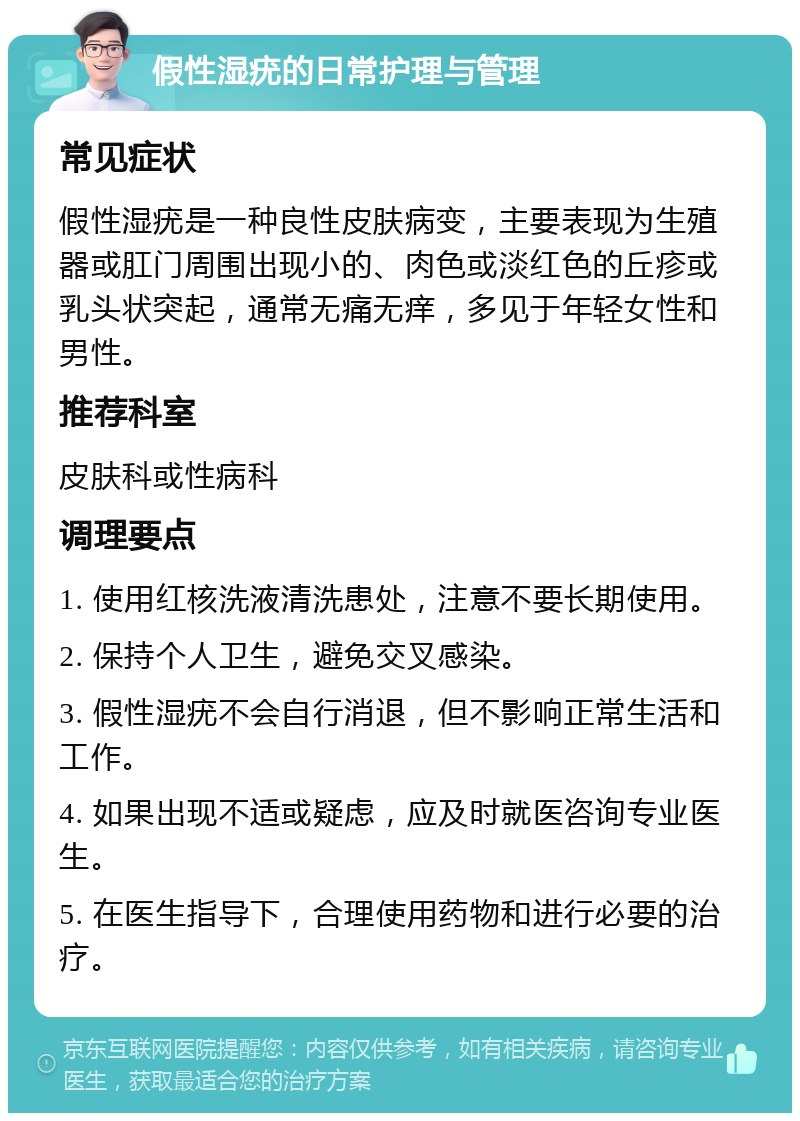 假性湿疣的日常护理与管理 常见症状 假性湿疣是一种良性皮肤病变，主要表现为生殖器或肛门周围出现小的、肉色或淡红色的丘疹或乳头状突起，通常无痛无痒，多见于年轻女性和男性。 推荐科室 皮肤科或性病科 调理要点 1. 使用红核洗液清洗患处，注意不要长期使用。 2. 保持个人卫生，避免交叉感染。 3. 假性湿疣不会自行消退，但不影响正常生活和工作。 4. 如果出现不适或疑虑，应及时就医咨询专业医生。 5. 在医生指导下，合理使用药物和进行必要的治疗。