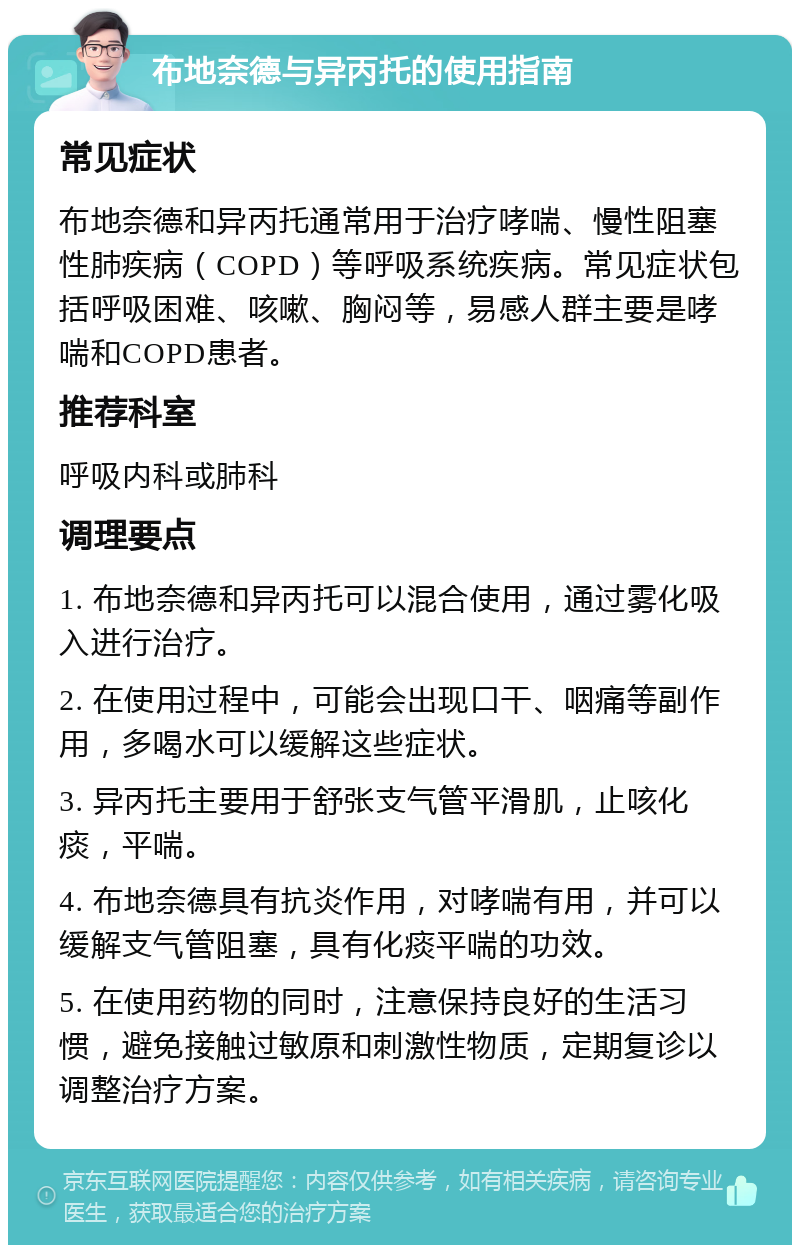 布地奈德与异丙托的使用指南 常见症状 布地奈德和异丙托通常用于治疗哮喘、慢性阻塞性肺疾病（COPD）等呼吸系统疾病。常见症状包括呼吸困难、咳嗽、胸闷等，易感人群主要是哮喘和COPD患者。 推荐科室 呼吸内科或肺科 调理要点 1. 布地奈德和异丙托可以混合使用，通过雾化吸入进行治疗。 2. 在使用过程中，可能会出现口干、咽痛等副作用，多喝水可以缓解这些症状。 3. 异丙托主要用于舒张支气管平滑肌，止咳化痰，平喘。 4. 布地奈德具有抗炎作用，对哮喘有用，并可以缓解支气管阻塞，具有化痰平喘的功效。 5. 在使用药物的同时，注意保持良好的生活习惯，避免接触过敏原和刺激性物质，定期复诊以调整治疗方案。