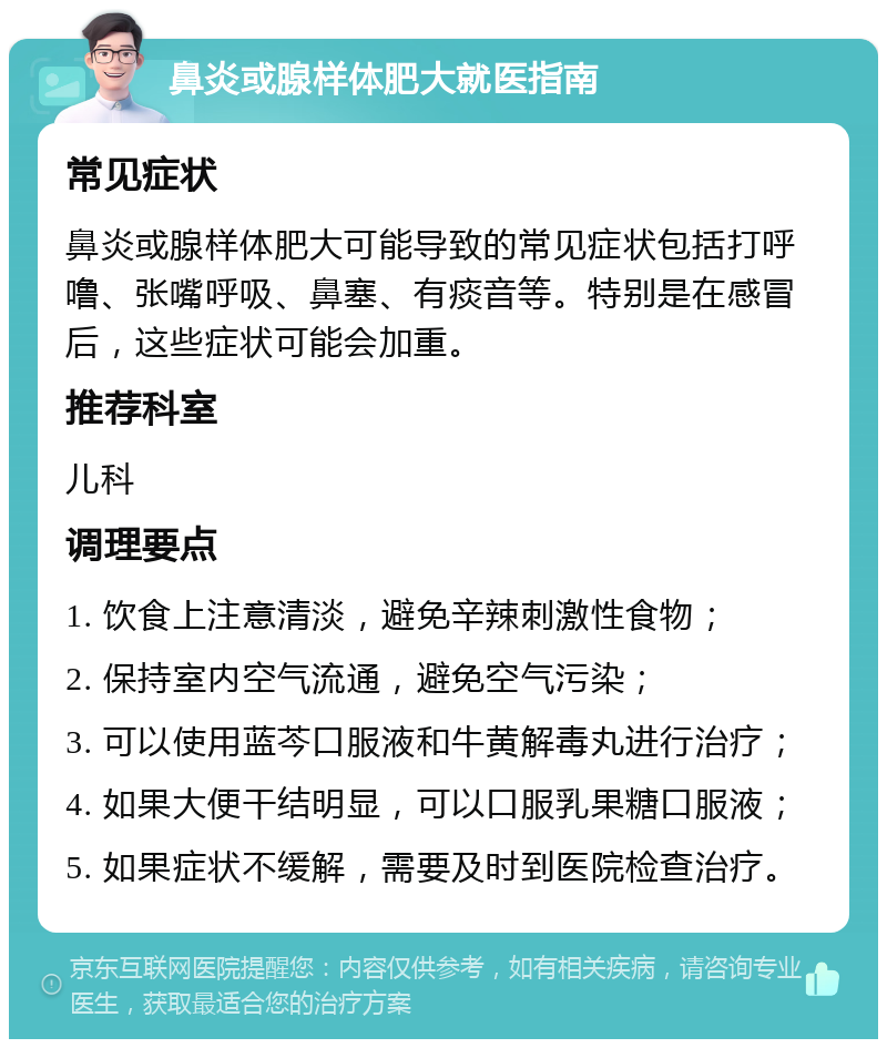 鼻炎或腺样体肥大就医指南 常见症状 鼻炎或腺样体肥大可能导致的常见症状包括打呼噜、张嘴呼吸、鼻塞、有痰音等。特别是在感冒后，这些症状可能会加重。 推荐科室 儿科 调理要点 1. 饮食上注意清淡，避免辛辣刺激性食物； 2. 保持室内空气流通，避免空气污染； 3. 可以使用蓝芩口服液和牛黄解毒丸进行治疗； 4. 如果大便干结明显，可以口服乳果糖口服液； 5. 如果症状不缓解，需要及时到医院检查治疗。