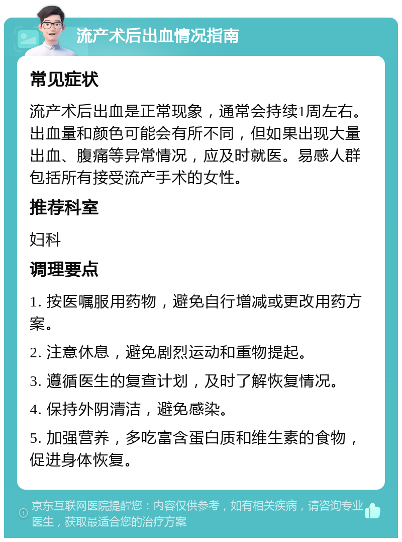 流产术后出血情况指南 常见症状 流产术后出血是正常现象，通常会持续1周左右。出血量和颜色可能会有所不同，但如果出现大量出血、腹痛等异常情况，应及时就医。易感人群包括所有接受流产手术的女性。 推荐科室 妇科 调理要点 1. 按医嘱服用药物，避免自行增减或更改用药方案。 2. 注意休息，避免剧烈运动和重物提起。 3. 遵循医生的复查计划，及时了解恢复情况。 4. 保持外阴清洁，避免感染。 5. 加强营养，多吃富含蛋白质和维生素的食物，促进身体恢复。