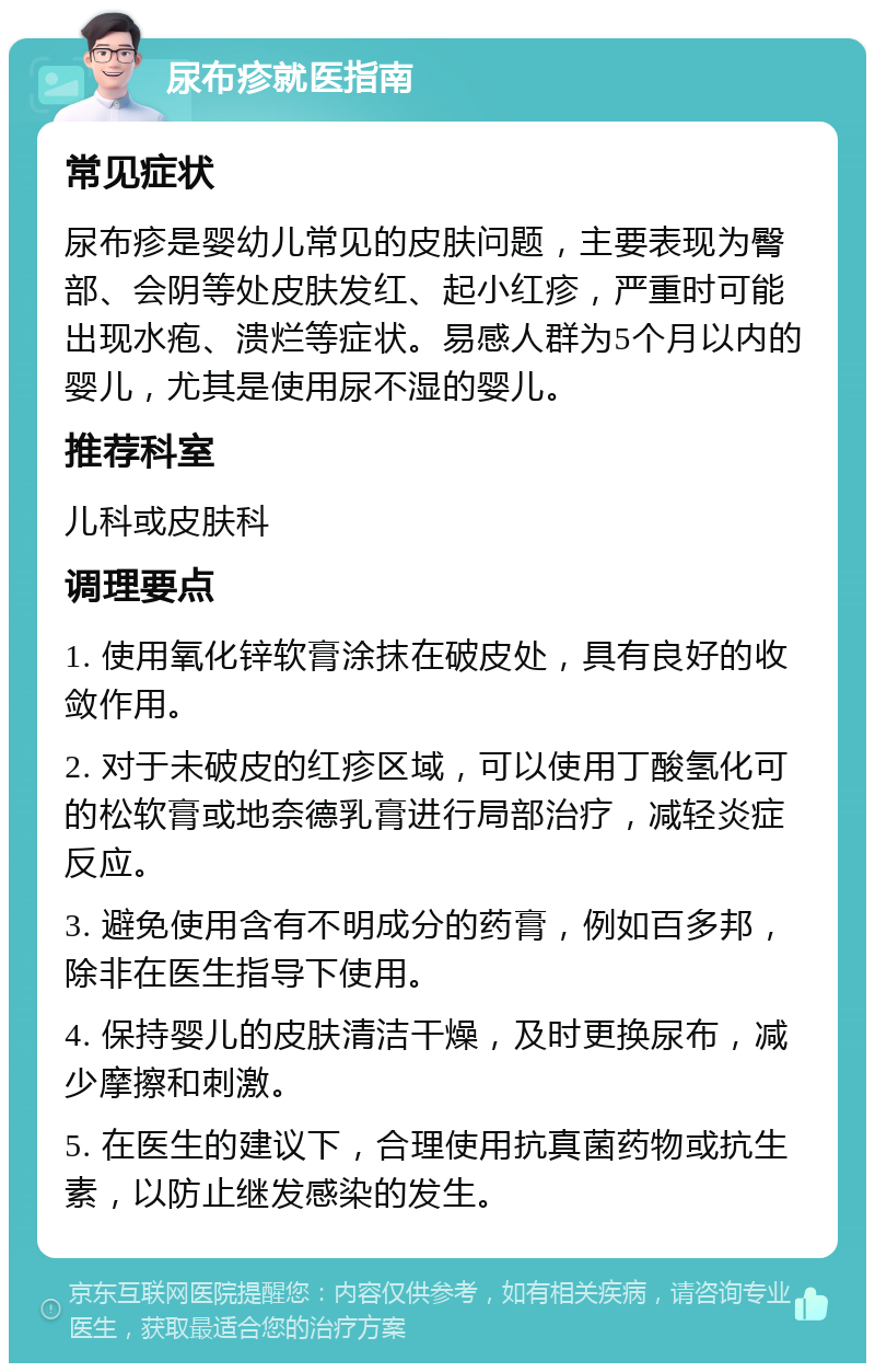 尿布疹就医指南 常见症状 尿布疹是婴幼儿常见的皮肤问题，主要表现为臀部、会阴等处皮肤发红、起小红疹，严重时可能出现水疱、溃烂等症状。易感人群为5个月以内的婴儿，尤其是使用尿不湿的婴儿。 推荐科室 儿科或皮肤科 调理要点 1. 使用氧化锌软膏涂抹在破皮处，具有良好的收敛作用。 2. 对于未破皮的红疹区域，可以使用丁酸氢化可的松软膏或地奈德乳膏进行局部治疗，减轻炎症反应。 3. 避免使用含有不明成分的药膏，例如百多邦，除非在医生指导下使用。 4. 保持婴儿的皮肤清洁干燥，及时更换尿布，减少摩擦和刺激。 5. 在医生的建议下，合理使用抗真菌药物或抗生素，以防止继发感染的发生。