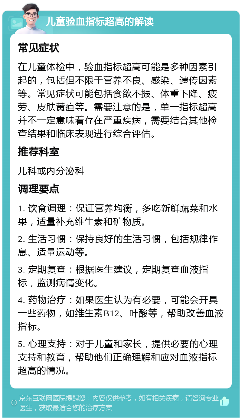 儿童验血指标超高的解读 常见症状 在儿童体检中，验血指标超高可能是多种因素引起的，包括但不限于营养不良、感染、遗传因素等。常见症状可能包括食欲不振、体重下降、疲劳、皮肤黄疸等。需要注意的是，单一指标超高并不一定意味着存在严重疾病，需要结合其他检查结果和临床表现进行综合评估。 推荐科室 儿科或内分泌科 调理要点 1. 饮食调理：保证营养均衡，多吃新鲜蔬菜和水果，适量补充维生素和矿物质。 2. 生活习惯：保持良好的生活习惯，包括规律作息、适量运动等。 3. 定期复查：根据医生建议，定期复查血液指标，监测病情变化。 4. 药物治疗：如果医生认为有必要，可能会开具一些药物，如维生素B12、叶酸等，帮助改善血液指标。 5. 心理支持：对于儿童和家长，提供必要的心理支持和教育，帮助他们正确理解和应对血液指标超高的情况。