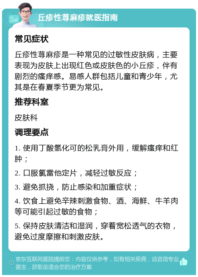 丘疹性荨麻疹就医指南 常见症状 丘疹性荨麻疹是一种常见的过敏性皮肤病，主要表现为皮肤上出现红色或皮肤色的小丘疹，伴有剧烈的瘙痒感。易感人群包括儿童和青少年，尤其是在春夏季节更为常见。 推荐科室 皮肤科 调理要点 1. 使用丁酸氢化可的松乳膏外用，缓解瘙痒和红肿； 2. 口服氯雷他定片，减轻过敏反应； 3. 避免抓挠，防止感染和加重症状； 4. 饮食上避免辛辣刺激食物、酒、海鲜、牛羊肉等可能引起过敏的食物； 5. 保持皮肤清洁和湿润，穿着宽松透气的衣物，避免过度摩擦和刺激皮肤。