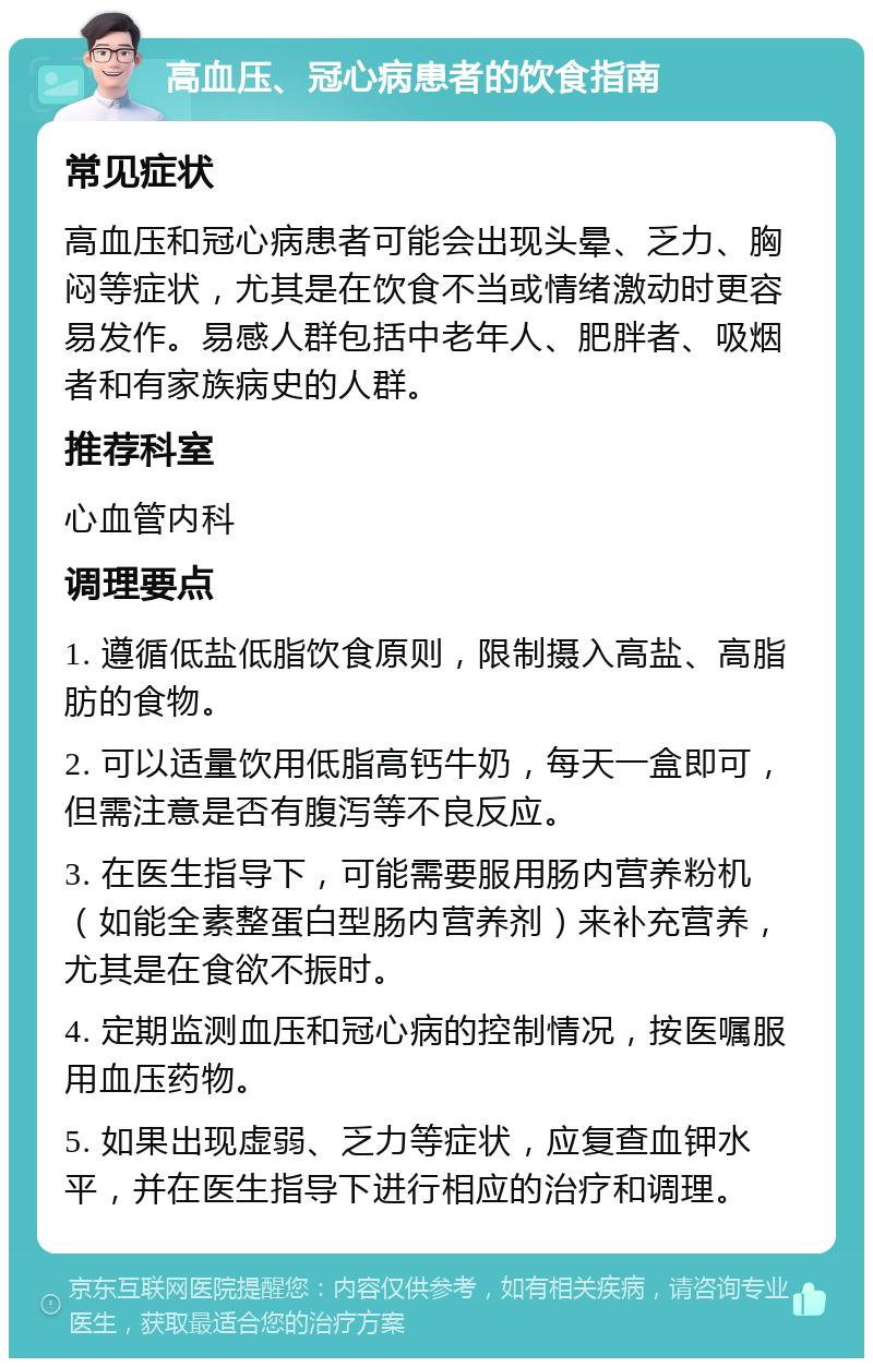 高血压、冠心病患者的饮食指南 常见症状 高血压和冠心病患者可能会出现头晕、乏力、胸闷等症状，尤其是在饮食不当或情绪激动时更容易发作。易感人群包括中老年人、肥胖者、吸烟者和有家族病史的人群。 推荐科室 心血管内科 调理要点 1. 遵循低盐低脂饮食原则，限制摄入高盐、高脂肪的食物。 2. 可以适量饮用低脂高钙牛奶，每天一盒即可，但需注意是否有腹泻等不良反应。 3. 在医生指导下，可能需要服用肠内营养粉机（如能全素整蛋白型肠内营养剂）来补充营养，尤其是在食欲不振时。 4. 定期监测血压和冠心病的控制情况，按医嘱服用血压药物。 5. 如果出现虚弱、乏力等症状，应复查血钾水平，并在医生指导下进行相应的治疗和调理。