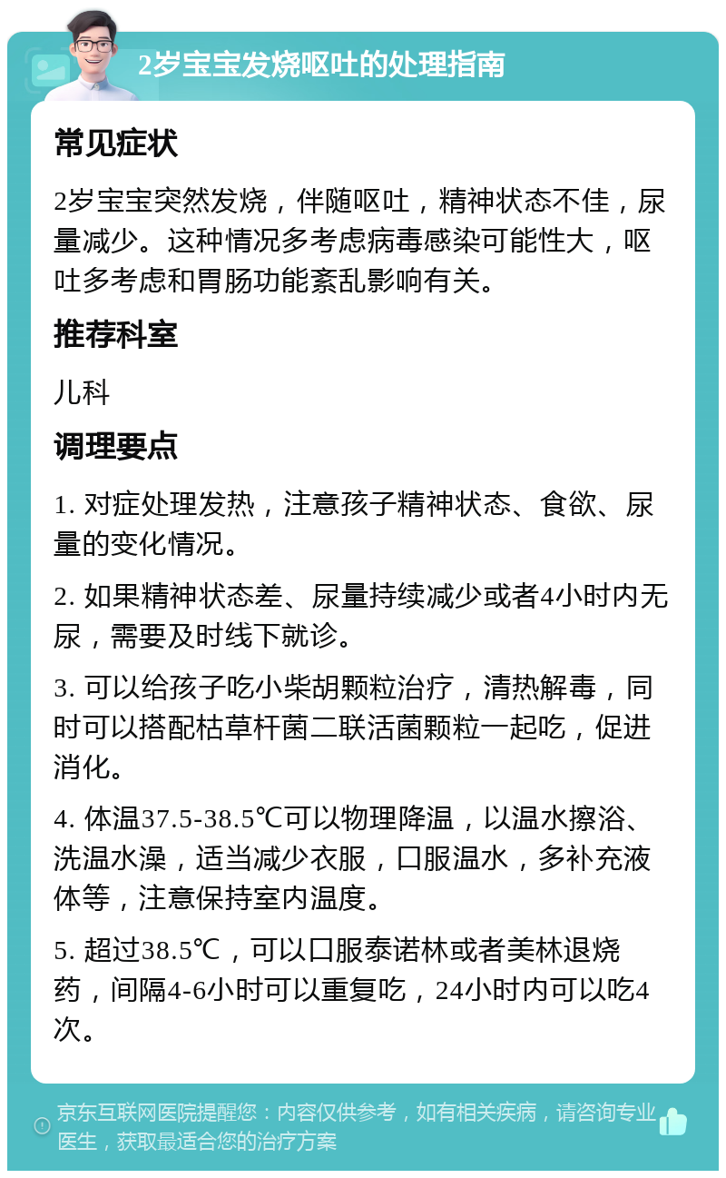 2岁宝宝发烧呕吐的处理指南 常见症状 2岁宝宝突然发烧，伴随呕吐，精神状态不佳，尿量减少。这种情况多考虑病毒感染可能性大，呕吐多考虑和胃肠功能紊乱影响有关。 推荐科室 儿科 调理要点 1. 对症处理发热，注意孩子精神状态、食欲、尿量的变化情况。 2. 如果精神状态差、尿量持续减少或者4小时内无尿，需要及时线下就诊。 3. 可以给孩子吃小柴胡颗粒治疗，清热解毒，同时可以搭配枯草杆菌二联活菌颗粒一起吃，促进消化。 4. 体温37.5-38.5℃可以物理降温，以温水擦浴、洗温水澡，适当减少衣服，口服温水，多补充液体等，注意保持室内温度。 5. 超过38.5℃，可以口服泰诺林或者美林退烧药，间隔4-6小时可以重复吃，24小时内可以吃4次。