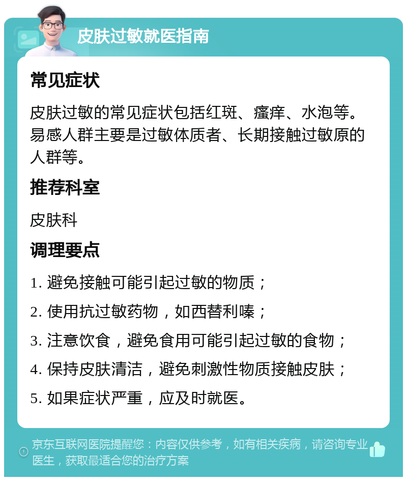 皮肤过敏就医指南 常见症状 皮肤过敏的常见症状包括红斑、瘙痒、水泡等。易感人群主要是过敏体质者、长期接触过敏原的人群等。 推荐科室 皮肤科 调理要点 1. 避免接触可能引起过敏的物质； 2. 使用抗过敏药物，如西替利嗪； 3. 注意饮食，避免食用可能引起过敏的食物； 4. 保持皮肤清洁，避免刺激性物质接触皮肤； 5. 如果症状严重，应及时就医。