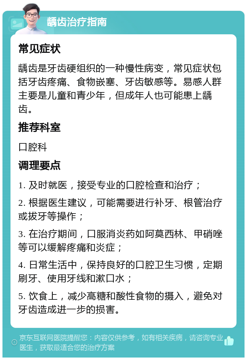 龋齿治疗指南 常见症状 龋齿是牙齿硬组织的一种慢性病变，常见症状包括牙齿疼痛、食物嵌塞、牙齿敏感等。易感人群主要是儿童和青少年，但成年人也可能患上龋齿。 推荐科室 口腔科 调理要点 1. 及时就医，接受专业的口腔检查和治疗； 2. 根据医生建议，可能需要进行补牙、根管治疗或拔牙等操作； 3. 在治疗期间，口服消炎药如阿莫西林、甲硝唑等可以缓解疼痛和炎症； 4. 日常生活中，保持良好的口腔卫生习惯，定期刷牙、使用牙线和漱口水； 5. 饮食上，减少高糖和酸性食物的摄入，避免对牙齿造成进一步的损害。