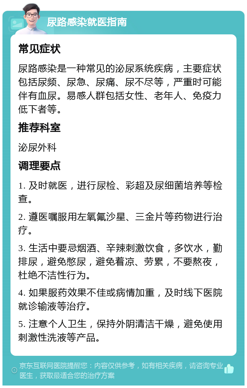 尿路感染就医指南 常见症状 尿路感染是一种常见的泌尿系统疾病，主要症状包括尿频、尿急、尿痛、尿不尽等，严重时可能伴有血尿。易感人群包括女性、老年人、免疫力低下者等。 推荐科室 泌尿外科 调理要点 1. 及时就医，进行尿检、彩超及尿细菌培养等检查。 2. 遵医嘱服用左氧氟沙星、三金片等药物进行治疗。 3. 生活中要忌烟酒、辛辣刺激饮食，多饮水，勤排尿，避免憋尿，避免着凉、劳累，不要熬夜，杜绝不洁性行为。 4. 如果服药效果不佳或病情加重，及时线下医院就诊输液等治疗。 5. 注意个人卫生，保持外阴清洁干燥，避免使用刺激性洗液等产品。