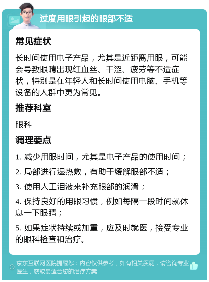 过度用眼引起的眼部不适 常见症状 长时间使用电子产品，尤其是近距离用眼，可能会导致眼睛出现红血丝、干涩、疲劳等不适症状，特别是在年轻人和长时间使用电脑、手机等设备的人群中更为常见。 推荐科室 眼科 调理要点 1. 减少用眼时间，尤其是电子产品的使用时间； 2. 局部进行湿热敷，有助于缓解眼部不适； 3. 使用人工泪液来补充眼部的润滑； 4. 保持良好的用眼习惯，例如每隔一段时间就休息一下眼睛； 5. 如果症状持续或加重，应及时就医，接受专业的眼科检查和治疗。