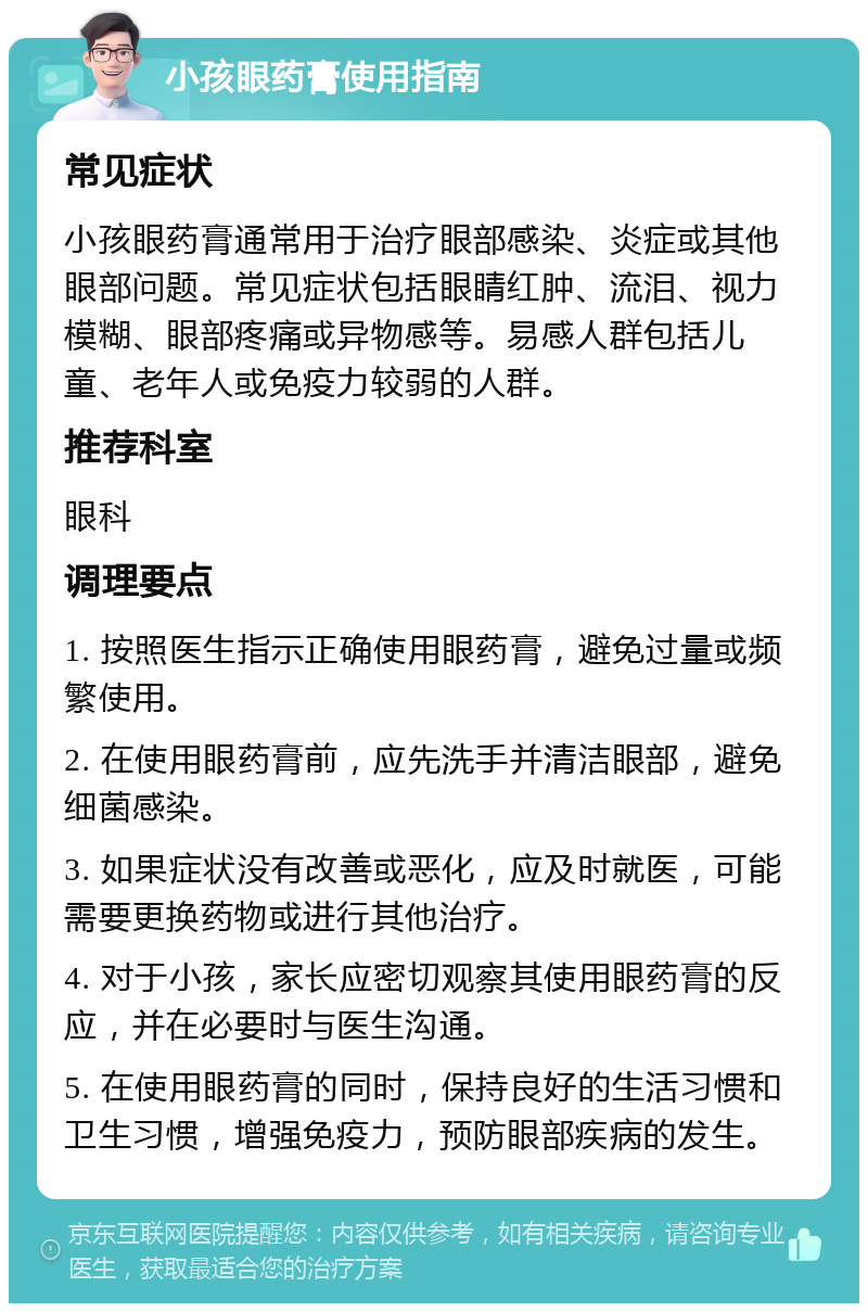 小孩眼药膏使用指南 常见症状 小孩眼药膏通常用于治疗眼部感染、炎症或其他眼部问题。常见症状包括眼睛红肿、流泪、视力模糊、眼部疼痛或异物感等。易感人群包括儿童、老年人或免疫力较弱的人群。 推荐科室 眼科 调理要点 1. 按照医生指示正确使用眼药膏，避免过量或频繁使用。 2. 在使用眼药膏前，应先洗手并清洁眼部，避免细菌感染。 3. 如果症状没有改善或恶化，应及时就医，可能需要更换药物或进行其他治疗。 4. 对于小孩，家长应密切观察其使用眼药膏的反应，并在必要时与医生沟通。 5. 在使用眼药膏的同时，保持良好的生活习惯和卫生习惯，增强免疫力，预防眼部疾病的发生。